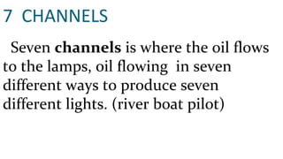 7  CHANNELS Seven  channels  is where the oil flows to the lamps, oil flowing  in seven different ways to produce seven different lights. (river boat pilot) 
