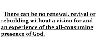 There can be no renewal, revival or rebuilding without a vision for and an experience of the all-consuming presence of God. 