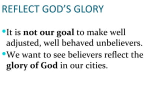 REFLECT GOD’S GLORY It is  not our goal  to make well adjusted, well behaved unbelievers. We want to see believers reflect the  glory of God  in our cities. 