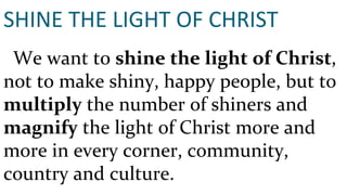 SHINE THE LIGHT OF CHRIST We want to  shine the light of Christ , not to make shiny, happy people, but to  multiply  the number of shiners and  magnify  the light of Christ more and more in every corner, community, country and culture. 