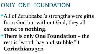ONLY  ONE  FOUNDATION All of Zerubbabel’s strengths were gifts from God but without God, they all  came to nothing . There is only  One Foundation  – the rest is “wood, hay and stubble.”  I Corinthians 3:12 