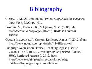 Bibliography
Cleary, L. M., & Linn, M. D. (1993). Linguistics for teachers.
  New York: McGraw-Hill.
Fromkin, V., Rodman, R., & Hyams, N. M. (2003). An
  introduction to language (7th ed.). Boston: Thomson,
  Heinle.
Google Images. (n.d.). Google. Retrieved August 7, 2012, from
  http://www.google.com.ph/imghp?hl=fil&tab=wi
Language Acquisition Device | TeachingEnglish | British
  Council | BBC. (n.d.). TeachingEnglish | British Council |
  BBC. Retrieved August 7, 2012, from
  http://www.teachingenglish.org.uk/knowledge-
  database/language-acquisition-device
 