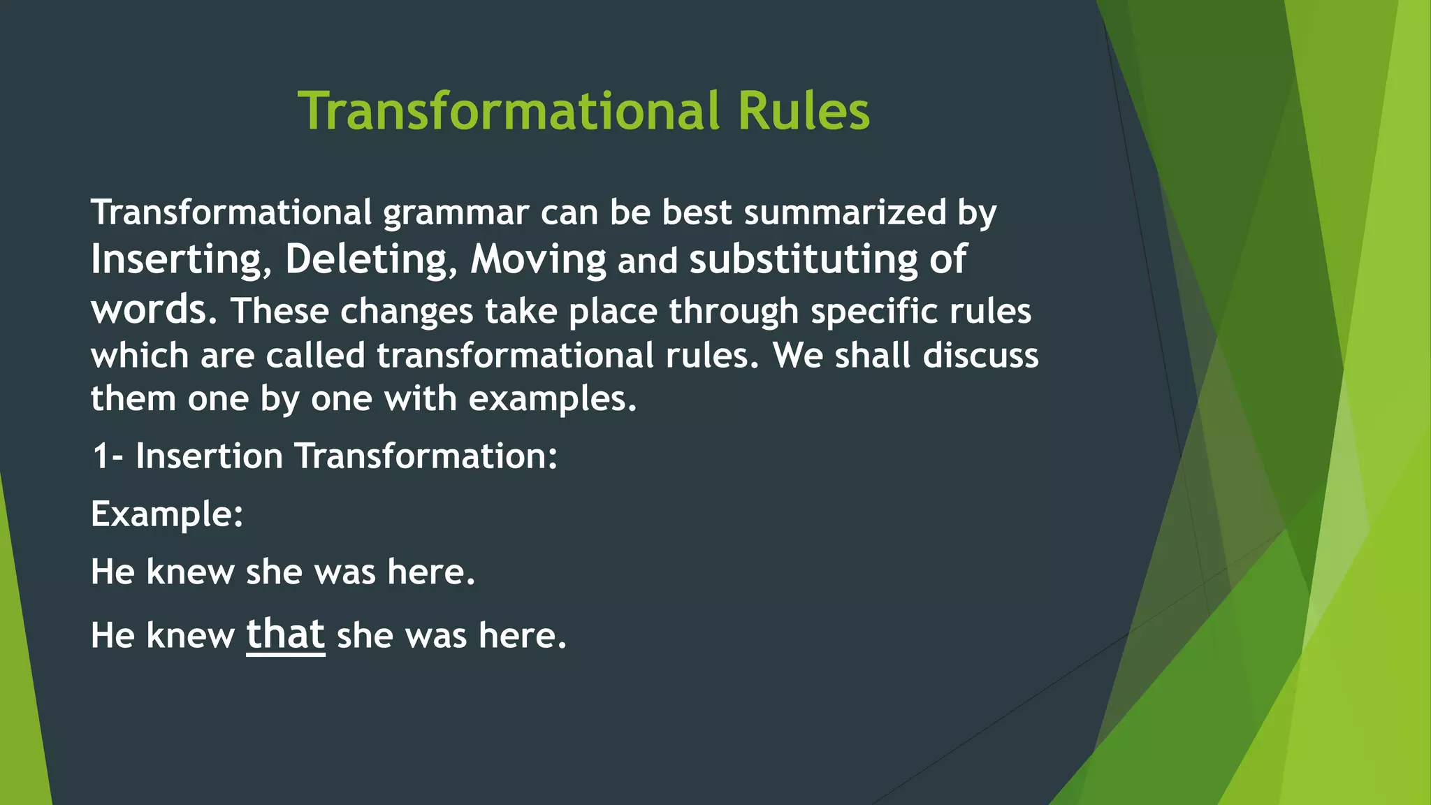 Transformational Rules
Transformational grammar can be best summarized by
Inserting, Deleting, Moving and substituting of
words. These changes take place through specific rules
which are called transformational rules. We shall discuss
them one by one with examples.
1- Insertion Transformation:
Example:
He knew she was here.
He knew that she was here.
 