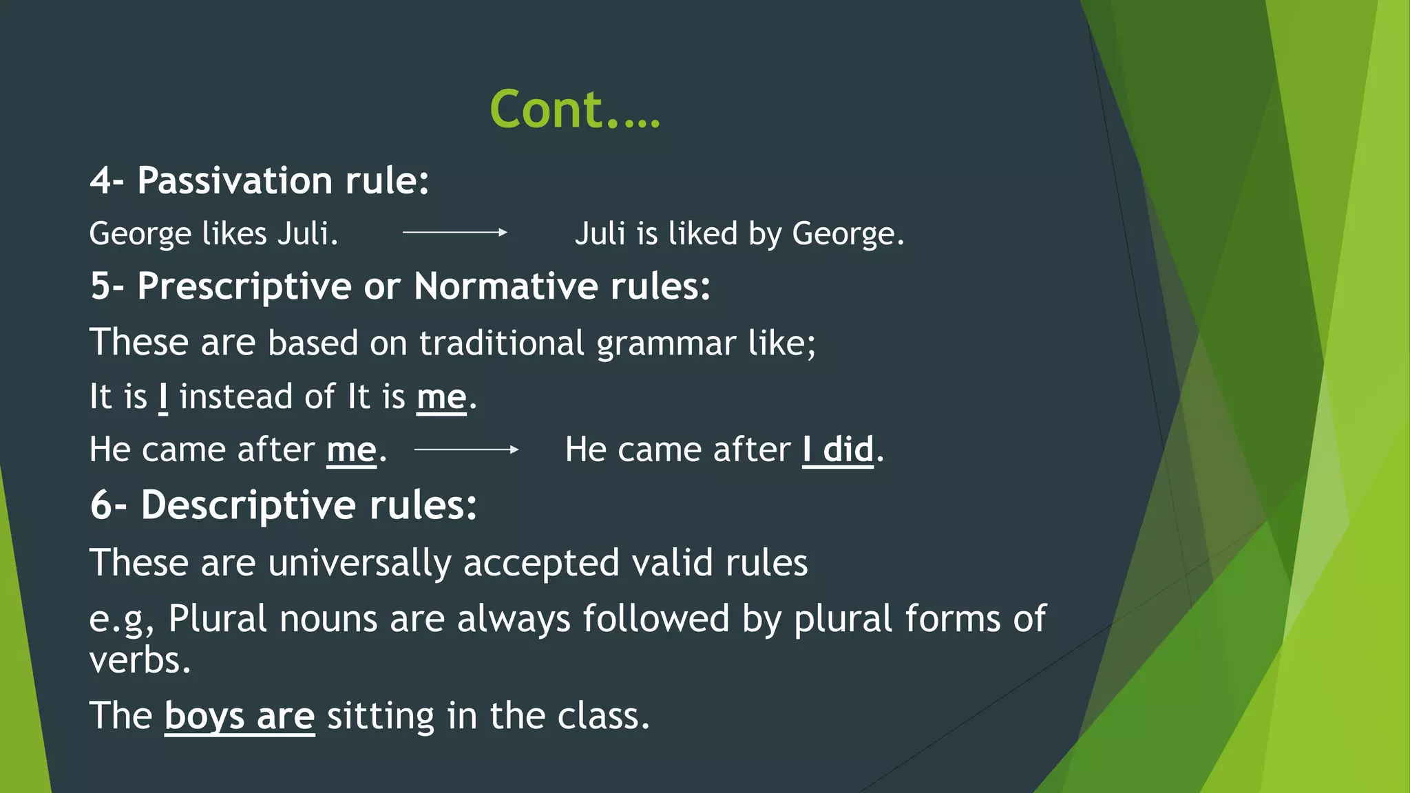 Cont.…
4- Passivation rule:
George likes Juli. Juli is liked by George.
5- Prescriptive or Normative rules:
These are based on traditional grammar like;
It is I instead of It is me.
He came after me. He came after I did.
6- Descriptive rules:
These are universally accepted valid rules
e.g, Plural nouns are always followed by plural forms of
verbs.
The boys are sitting in the class.
 