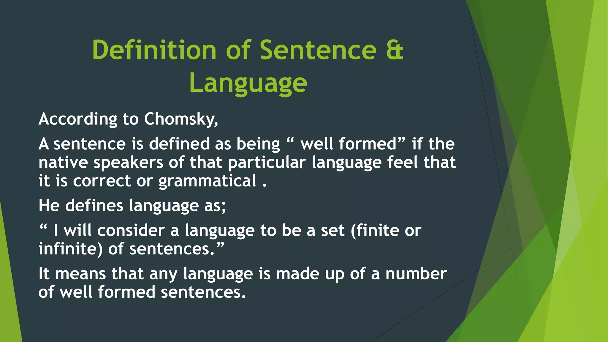 Definition of Sentence &
Language
According to Chomsky,
A sentence is defined as being “ well formed” if the
native speakers of that particular language feel that
it is correct or grammatical .
He defines language as;
“ I will consider a language to be a set (finite or
infinite) of sentences.”
It means that any language is made up of a number
of well formed sentences.
 