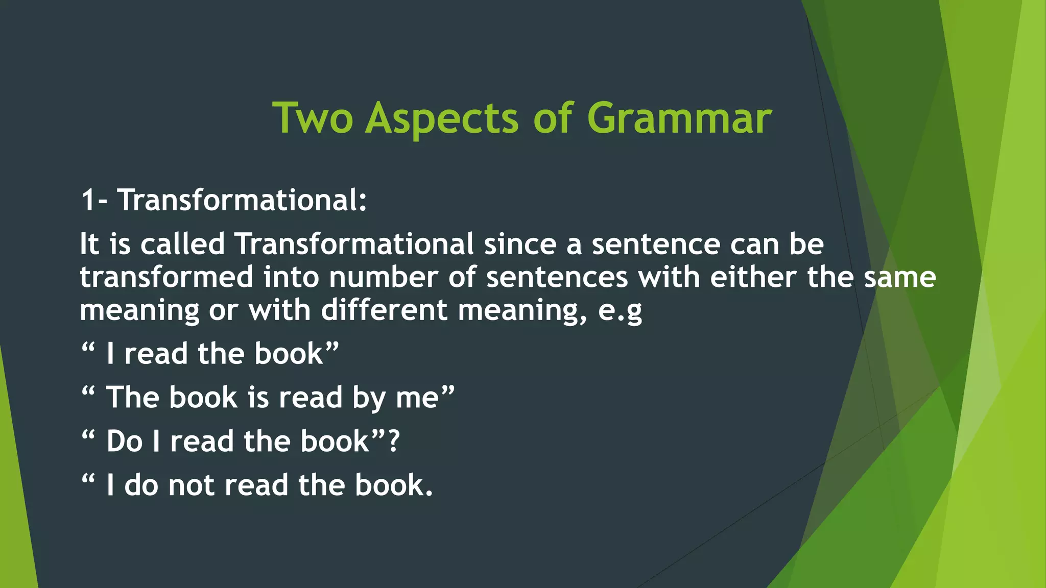 Two Aspects of Grammar
1- Transformational:
It is called Transformational since a sentence can be
transformed into number of sentences with either the same
meaning or with different meaning, e.g
“ I read the book”
“ The book is read by me”
“ Do I read the book”?
“ I do not read the book.
 