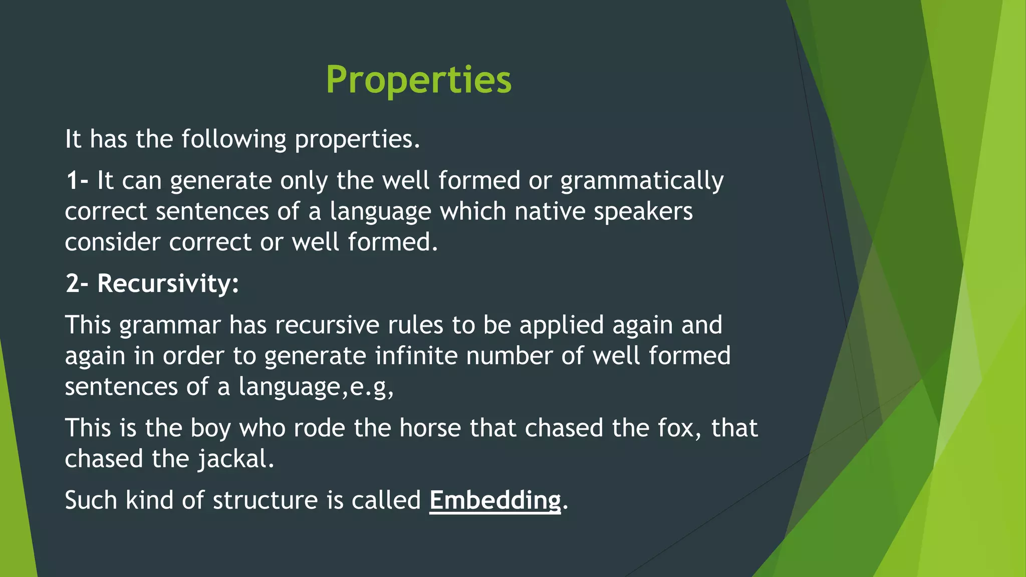 Properties
It has the following properties.
1- It can generate only the well formed or grammatically
correct sentences of a language which native speakers
consider correct or well formed.
2- Recursivity:
This grammar has recursive rules to be applied again and
again in order to generate infinite number of well formed
sentences of a language,e.g,
This is the boy who rode the horse that chased the fox, that
chased the jackal.
Such kind of structure is called Embedding.
 