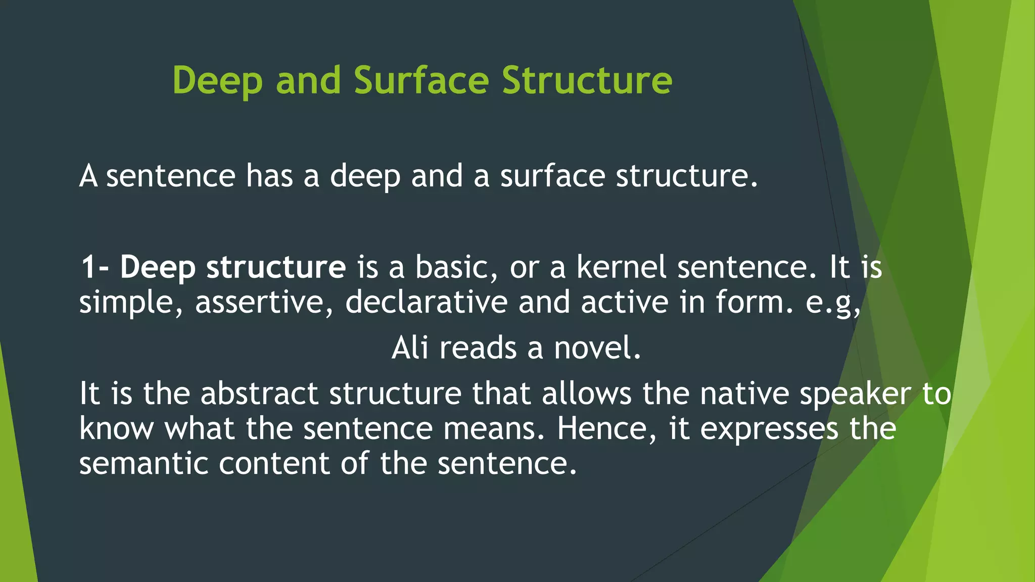 Deep and Surface Structure
A sentence has a deep and a surface structure.
1- Deep structure is a basic, or a kernel sentence. It is
simple, assertive, declarative and active in form. e.g,
Ali reads a novel.
It is the abstract structure that allows the native speaker to
know what the sentence means. Hence, it expresses the
semantic content of the sentence.
 