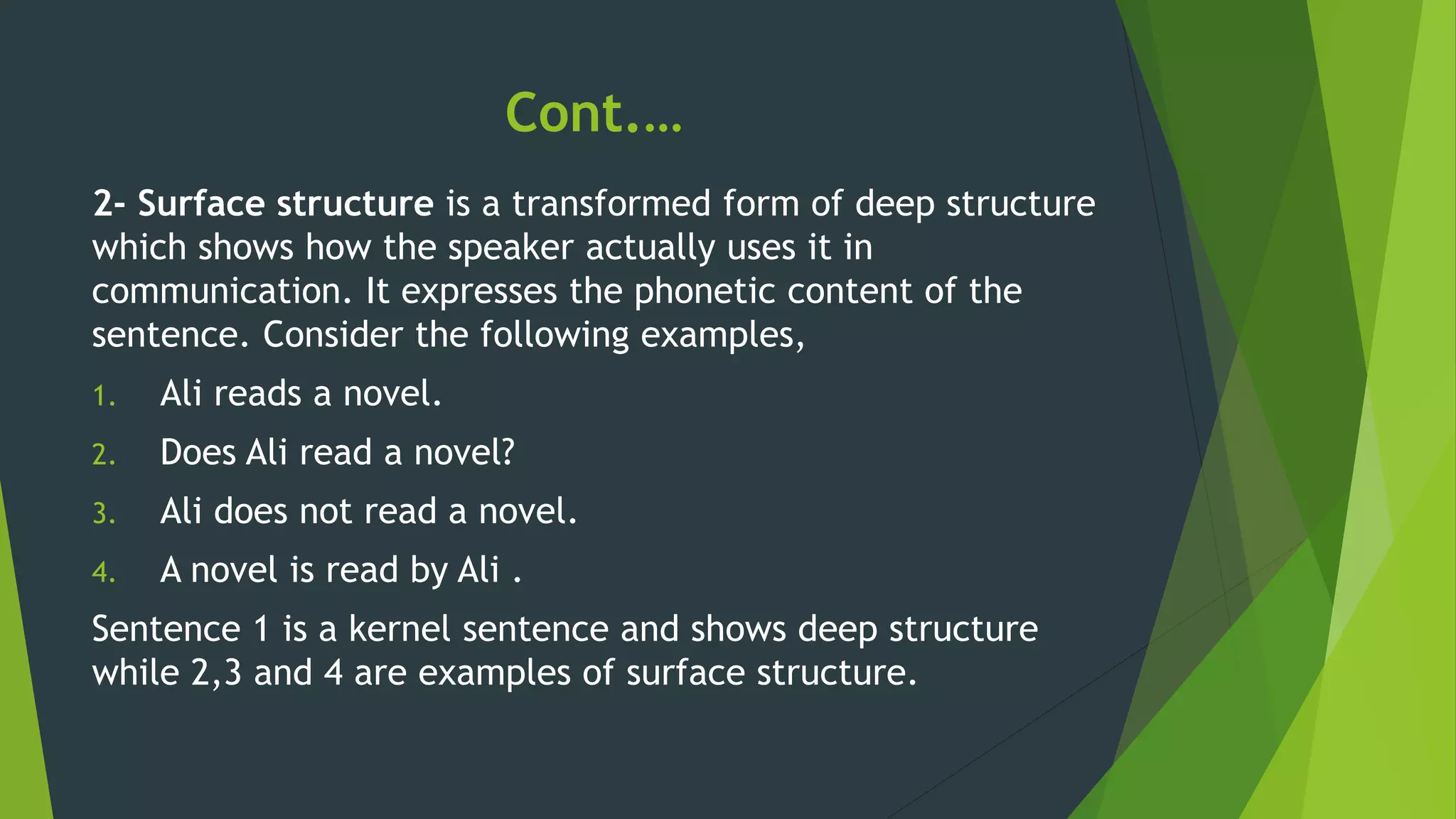 Cont.…
2- Surface structure is a transformed form of deep structure
which shows how the speaker actually uses it in
communication. It expresses the phonetic content of the
sentence. Consider the following examples,
1. Ali reads a novel.
2. Does Ali read a novel?
3. Ali does not read a novel.
4. A novel is read by Ali .
Sentence 1 is a kernel sentence and shows deep structure
while 2,3 and 4 are examples of surface structure.
 