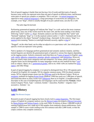 Part-of-speech tagging is harder than just having a list of words and their parts of speech,
because some words can represent more than one part of speech at different times, and because
some parts of speech are complex or unspoken. This is not rare—in natural languages (as
opposed to many artificial languages), a large percentage of word-forms are ambiguous. For
example, even "dogs", which is usually thought of as just a plural noun, can also be a verb:

       The sailor dogs the barmaid.

Performing grammatical tagging will indicate that "dogs" is a verb, and not the more common
plural noun, since one of the words must be the main verb, and the noun reading is less likely
following "sailor" (sailor !→ dogs). Semantic analysis can then extrapolate that "sailor" and
"barmaid" implicate "dogs" as 1) in the nautical context (sailor→<verb>←barmaid) and 2) an
action applied to the object "barmaid" ([subject] dogs→barmaid). In this context, "dogs" is a
nautical term meaning "fastens (a watertight barmaid) securely; applies a dog to".

"Dogged", on the other hand, can be either an adjective or a past-tense verb. Just which parts of
speech a word can represent varies greatly.

Native speakers of a language perform grammatical and semantic analysis innately, and thus
trained linguists can identify the grammatical parts of speech to various fine degrees depending
on the tagging system. Schools commonly teach that there are 9 parts of speech in English: noun,
verb, article, adjective, preposition, pronoun, adverb, conjunction, and interjection. However,
there are clearly many more categories and sub-categories. For nouns, plural, possessive, and
singular forms can be distinguished. In many languages words are also marked for their "case"
(role as subject, object, etc.), grammatical gender, and so on; while verbs are marked for tense,
aspect, and other things.

In part-of-speech tagging by computer, it is typical to distinguish from 50 to 150 separate parts
of speech for English, for example, NN for singular common nouns, NNS for plural common
nouns, NP for singular proper nouns (see the POS tags used in the Brown Corpus). Work on
stochastic methods for tagging Koine Greek (DeRose 1990) has used over 1,000 parts of speech,
and found that about as many words were ambiguous there as in English. A morphosyntactic
descriptor in the case of morphologically rich languages can be expressed like Ncmsan, which
means Category=Noun, Type = common, Gender = masculine, Number = singular, Case =
accusative, Animate = no.

[edit] History
[edit] The Brown Corpus

Research on part-of-speech tagging has been closely tied to corpus linguistics. The first major
corpus of English for computer analysis was the Brown Corpus developed at Brown University
by Henry Kucera and Nelson Francis, in the mid-1960s. It consists of about 1,000,000 words of
running English prose text, made up of 500 samples from randomly chosen publications. Each
sample is 2,000 or more words (ending at the first sentence-end after 2,000 words, so that the
corpus contains only complete sentences).
 
