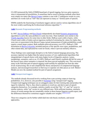 CLAWS pioneered the field of HMM-based part of speech tagging, but was quite expensive
since it enumerated all possibilities. It sometimes had to resort to backup methods when there
were simply too many (the Brown Corpus contains a case with 17 ambiguous words in a row,
and there are words such as "still" that can represent as many as 7 distinct parts of speech).

HMMs underlie the functioning of stochastic taggers and are used in various algorithms one of
the most widely used being the bi-directional inference algorithm [1].

[edit] Dynamic Programming methods

In 1987, Steven DeRose and Ken Church independently developed dynamic programming
algorithms to solve the same problem in vastly less time. Their methods were similar to the
Viterbi algorithm known for some time in other fields. DeRose used a table of pairs, while
Church used a table of triples and an ingenious method of estimating the values for triples that
were rare or nonexistent in the Brown Corpus (actual measurement of triple probabilities would
require a much larger corpus). Both methods achieved accuracy over 95%. DeRose's 1990
dissertation at Brown University included analyses of the specific error types, probabilities, and
other related data, and replicated his work for Greek, where it proved similarly effective.

These findings were surprisingly disruptive to the field of natural language processing. The
accuracy reported was higher than the typical accuracy of very sophisticated algorithms that
integrated part of speech choice with many higher levels of linguistic analysis: syntax,
morphology, semantics, and so on. CLAWS, DeRose's and Church's methods did fail for some of
the known cases where semantics is required, but those proved negligibly rare. This convinced
many in the field that part-of-speech tagging could usefully be separated out from the other
levels of processing; this in turn simplified the theory and practice of computerized language
analysis, and encouraged researchers to find ways to separate out other pieces as well. Markov
Models are now the standard method for part-of-speech assignment.

[edit] Unsupervised taggers

The methods already discussed involve working from a pre-existing corpus to learn tag
probabilities. It is, however, also possible to bootstrap using "unsupervised" tagging.
Unsupervised tagging techniques use an untagged corpus for their training data and produce the
tagset by induction. That is, they observe patterns in word use, and derive part-of-speech
categories themselves. For example, statistics readily reveal that "the", "a", and "an" occur in
similar contexts, while "eat" occurs in very different ones. With sufficient iteration, similarity
classes of words emerge that are remarkably similar to those human linguists would expect; and
the differences themselves sometimes suggest valuable new insights.[citation needed]

These two categories can be further subdivided into rule-based, stochastic, and neural
approaches.
 
