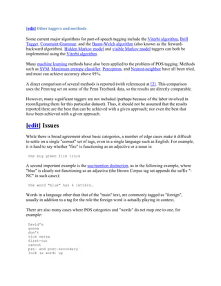 [edit] Other taggers and methods

Some current major algorithms for part-of-speech tagging include the Viterbi algorithm, Brill
Tagger, Constraint Grammar, and the Baum-Welch algorithm (also known as the forward-
backward algorithm). Hidden Markov model and visible Markov model taggers can both be
implemented using the Viterbi algorithm.

Many machine learning methods have also been applied to the problem of POS tagging. Methods
such as SVM, Maximum entropy classifier, Perceptron, and Nearest-neighbor have all been tried,
and most can achieve accuracy above 95%.

A direct comparison of several methods is reported (with references) at [2]. This comparison
uses the Penn tag set on some of the Penn Treebank data, so the results are directly comparable.

However, many significant taggers are not included (perhaps because of the labor involved in
reconfiguring them for this particular dataset). Thus, it should not be assumed that the results
reported there are the best that can be achieved with a given approach; nor even the best that
have been achieved with a given approach.

[edit] Issues
While there is broad agreement about basic categories, a number of edge cases make it difficult
to settle on a single "correct" set of tags, even in a single language such as English. For example,
it is hard to say whether "fire" is functioning as an adjective or a noun in

 the big green fire truck

A second important example is the use/mention distinction, as in the following example, where
"blue" is clearly not functioning as an adjective (the Brown Corpus tag set appends the suffix "-
NC" in such cases):

 the word "blue" has 4 letters.

Words in a language other than that of the "main" text, are commonly tagged as "foreign",
usually in addition to a tag for the role the foreign word is actually playing in context.

There are also many cases where POS categories and "words" do not map one to one, for
example:

 David's
 gonna
 don't
 vice versa
 first-cut
 cannot
 pre- and post-secondary
 look (a word) up
 