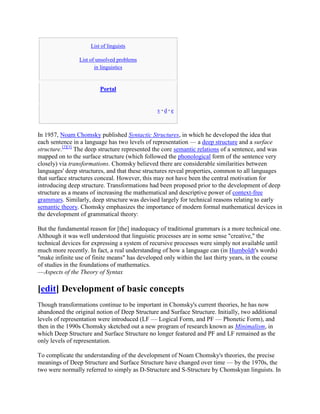 List of linguists

                List of unsolved problems
                       in linguistics


                         Portal


                                                v·d·e



In 1957, Noam Chomsky published Syntactic Structures, in which he developed the idea that
each sentence in a language has two levels of representation — a deep structure and a surface
structure.[2][3] The deep structure represented the core semantic relations of a sentence, and was
mapped on to the surface structure (which followed the phonological form of the sentence very
closely) via transformations. Chomsky believed there are considerable similarities between
languages' deep structures, and that these structures reveal properties, common to all languages
that surface structures conceal. However, this may not have been the central motivation for
introducing deep structure. Transformations had been proposed prior to the development of deep
structure as a means of increasing the mathematical and descriptive power of context-free
grammars. Similarly, deep structure was devised largely for technical reasons relating to early
semantic theory. Chomsky emphasizes the importance of modern formal mathematical devices in
the development of grammatical theory:

But the fundamental reason for [the] inadequacy of traditional grammars is a more technical one.
Although it was well understood that linguistic processes are in some sense "creative," the
technical devices for expressing a system of recursive processes were simply not available until
much more recently. In fact, a real understanding of how a language can (in Humboldt's words)
"make infinite use of finite means" has developed only within the last thirty years, in the course
of studies in the foundations of mathematics.
—Aspects of the Theory of Syntax

[edit] Development of basic concepts
Though transformations continue to be important in Chomsky's current theories, he has now
abandoned the original notion of Deep Structure and Surface Structure. Initially, two additional
levels of representation were introduced (LF — Logical Form, and PF — Phonetic Form), and
then in the 1990s Chomsky sketched out a new program of research known as Minimalism, in
which Deep Structure and Surface Structure no longer featured and PF and LF remained as the
only levels of representation.

To complicate the understanding of the development of Noam Chomsky's theories, the precise
meanings of Deep Structure and Surface Structure have changed over time — by the 1970s, the
two were normally referred to simply as D-Structure and S-Structure by Chomskyan linguists. In
 