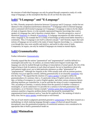 the structure of individual languages can only be gained through comparative study of a wide
range of languages, on the assumption that they are all cut from the same cloth.

[edit] "I-Language" and "E-Language"
In 1986, Chomsky proposed a distinction between I-Language and E-Language, similar but not
identical to the competence/performance distinction.[6] (I-language) refers to Internal language
and is contrasted with External Language (or E-language). I-Language is taken to be the object
of study in linguistic theory; it is the mentally represented linguistic knowledge that a native
speaker of a language has, and is therefore a mental object — from this perspective, most of
theoretical linguistics is a branch of psychology. E-Language encompasses all other notions of
what a language is, for example that it is a body of knowledge or behavioural habits shared by a
community. Thus, E-Language is not itself a coherent concept,[7] and Chomsky argues that such
notions of language are not useful in the study of innate linguistic knowledge, i.e., competence,
even though they may seem sensible and intuitive, and useful in other areas of study.
Competence, he argues, can only be studied if languages are treated as mental objects.

[edit] Grammaticality
Further information: Grammaticality

Chomsky argued that the notions "grammatical" and "ungrammatical" could be defined in a
meaningful and useful way. In contrast, an extreme behaviorist linguist would argue that
language can only be studied through recordings or transcriptions of actual speech, the role of the
linguist being to look for patterns in such observed speech, but not to hypothesize about why
such patterns might occur, nor to label particular utterances as either "grammatical" or
"ungrammatical." Although few linguists in the 1950s actually took such an extreme position,
Chomsky was at an opposite extreme, defining grammaticality in an unusually mentalistic way
(for the time).[8] He argued that the intuition of a native speaker is enough to define the
grammaticalness of a sentence; that is, if a particular string of English words elicits a double
take, or feeling of wrongness in a native English speaker, and when various extraneous factors
affecting intuitions are controlled for, it can be said that the string of words is ungrammatical.
This, according to Chomsky, is entirely distinct from the question of whether a sentence is
meaningful, or can be understood. It is possible for a sentence to be both grammatical and
meaningless, as in Chomsky's famous example "colorless green ideas sleep furiously." But such
sentences manifest a linguistic problem distinct from that posed by meaningful but
ungrammatical (non)-sentences such as "man the bit sandwich the," the meaning of which is
fairly clear, but no native speaker would accept as well formed.

The use of such intuitive judgments permitted generative syntacticians to base their research on a
methodology in which studying language through a corpus of observed speech became
downplayed, since the grammatical properties of constructed sentences were considered to be
appropriate data to build a grammatical model on.

[edit] Minimalism
 