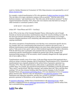 result in a Surface Structure (or S-structure). In TGG, Deep structures were generated by a set of
phrase structure rules.

For example, a typical transformation in TG is the operation of subject-auxiliary inversion (SAI).
This rule takes as its input a declarative sentence with an auxiliary: "John has eaten all the
heirloom tomatoes." and transforms it into "Has John eaten all the heirloom tomatoes?" In their
original formulation (Chomsky 1957), these rules were stated as rules that held over strings of
either terminals or constituent symbols or both.

       X NP AUX Y        X AUX NP Y

(where NP = Noun Phrase and AUX = Auxiliary)

In the 1970s, by the time of the Extended Standard Theory, following the work of Joseph
Emonds on structure preservation, transformations came to be viewed as holding over trees. By
the end of government and binding theory in the late 1980s, transformations are no longer
structure changing operations at all; instead they add information to already existing trees by
copying constituents.

The earliest conceptions of transformations were that they were construction-specific devices.
For example, there was a transformation that turned active sentences into passive ones. A
different transformation raised embedded subjects into main clause subject position in sentences
such as "John seems to have gone"; and yet a third reordered arguments in the dative alternation.
With the shift from rules to principles and constraints that was found in the 1970s, these
construction-specific transformations morphed into general rules (all the examples just
mentioned being instances of NP movement), which eventually changed into the single general
rule of move alpha or Move.

Transformations actually come of two types: (i) the post-Deep structure kind mentioned above,
which are string or structure changing, and (ii) Generalized Transformations (GTs). Generalized
transformations were originally proposed in the earliest forms of generative grammar (e.g.,
Chomsky 1957). They take small structures, either atomic or generated by other rules, and
combine them. For example, the generalized transformation of embedding would take the kernel
"Dave said X" and the kernel "Dan likes smoking" and combine them into "Dave said Dan likes
smoking." GTs are thus structure building rather than structure changing. In the Extended
Standard Theory and government and binding theory, GTs were abandoned in favor of recursive
phrase structure rules. However, they are still present in tree-adjoining grammar as the
Substitution and Adjunction operations, and they have recently re-emerged in mainstream
generative grammar in Minimalism, as the operations Merge and Move.

In generative phonology, another form of transformation is the phonological rule, which
describes a mapping between an underlying representation (the phoneme) and the surface form
that is articulated during natural speech.[16]

[edit] See also
 