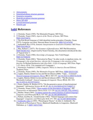 Antisymmetry
     Generalised phrase structure grammar
     Generative semantics
     Head-driven phrase structure grammar
     Heavy NP shift
     Lexical functional grammar
     Parasitic gap

[edit] References
  1. ^ Chomsky, Noam (1995). The Minimalist Program. MIT Press.
  2. ^ Chomsky, Noam (1965). Aspects of the Theory of Syntax. MIT Press.
      ISBN 0262530074.
  3. ^ The Port-Royal Grammar of 1660 identified similar principles; Chomsky, Noam
      (1972). Language and Mind. Harcourt Brace Jovanovich. ISBN 0151478104.
  4. ^ Jackendoff, Ray (1974). Semantic Interpretation in Generative Grammar. MIT Press.
      ISBN 0262100134.
  5. ^ May, Robert C. (1977). The Grammar of Quantification. MIT Phd Dissertation.
      ISBN 0824013921. (Supervised by Noam Chomsky, this dissertation introduced the idea
      of "logical form.")
  6. ^ Chomsky, Noam (1986). Knowledge of Language. New York:Praeger.
      ISBN 0275900258.
  7. ^ Chomsky, Noam (2001). "Derivation by Phase." In other words, in algebraic terms, the
      I-Language is the actual function, whereas the E-Language is the extension of this
      function. In Michael Kenstowicz (ed.) Ken Hale: A Life in Language. MIT Press. Pages
      1-52. (See p. 49 fn. 2 for comment on E-Language.)
  8. ^ Newmeyer, Frederick J. (1986). Linguistic Theory in America (Second Edition).
      Academic Press.
  9. ^ Chomsky, Noam (1995). The Minimalist Program. MIT Press. ISBN 0262531283.
  10. ^ Lappin, Shalom; Robert Levine and David Johnson (2000). "Topic ... Comment".
      Natural Language & Linguistic Theory 18 (3): 665–671. doi:10.1023/A:1006474128258.
  11. ^ Lappin, Shalom; Robert Levine and David Johnson (2001). "The Revolution
      Maximally Confused". Natural Language & Linguistic Theory 19 (4): 901–919.
      doi:10.1023/A:1013397516214.
  12. ^ Peters, Stanley; R. Ritchie (1973). "On the generative power of transformational
      grammars". Information Sciences 6: 49–83. doi:10.1016/0020-0255(73)90027-3.
  13. ^ Chomsky, Noam (1956). "Three models for the description of language". IRE
      Transactions on Information Theory 2 (3): 113–124. doi:10.1109/TIT.1956.1056813.
  14. ^ Shieber, Stuart (1985). "Evidence against the context-freeness of natural language".
      Linguistics and Philosophy 8 (3): 333–343. doi:10.1007/BF00630917.
  15. ^ Pullum, Geoffrey K.; Gerald Gazdar (1982). "Natural languages and context-free
      languages". Linguistics and Philosophy 4 (4): 471–504. doi:10.1007/BF00360802.
  16. ^ Goldsmith, John A (1995). "Phonological Theory". In John A. Goldsmith. The
      Handbook of Phonological Theory. Blackwell Handbooks in Linguistics. Blackwell
      Publishers. p. 2. ISBN 1405157682.
 
