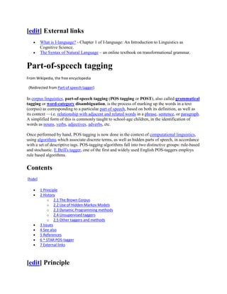 [edit] External links
         What is I-language? - Chapter 1 of I-language: An Introduction to Linguistics as
         Cognitive Science.
         The Syntax of Natural Language – an online textbook on transformational grammar.


Part-of-speech tagging
From Wikipedia, the free encyclopedia

 (Redirected from Part of speech tagger)

In corpus linguistics, part-of-speech tagging (POS tagging or POST), also called grammatical
tagging or word-category disambiguation, is the process of marking up the words in a text
(corpus) as corresponding to a particular part of speech, based on both its definition, as well as
its context —i.e. relationship with adjacent and related words in a phrase, sentence, or paragraph.
A simplified form of this is commonly taught to school-age children, in the identification of
words as nouns, verbs, adjectives, adverbs, etc.

Once performed by hand, POS tagging is now done in the context of computational linguistics,
using algorithms which associate discrete terms, as well as hidden parts of speech, in accordance
with a set of descriptive tags. POS-tagging algorithms fall into two distinctive groups: rule-based
and stochastic. E.Brill's tagger, one of the first and widely used English POS-taggers employs
rule based algorithms.


Contents
[hide]

         1 Principle
         2 History
              o 2.1 The Brown Corpus
              o 2.2 Use of Hidden Markov Models
              o 2.3 Dynamic Programming methods
              o 2.4 Unsupervised taggers
              o 2.5 Other taggers and methods
         3 Issues
         4 See also
         5 References
         6 ^ STAR POS-tagger
         7 External links



[edit] Principle
 