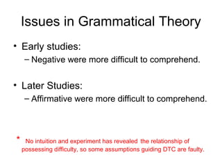 Issues in Grammatical Theory
• Early studies:
   – Negative were more difficult to comprehend.


• Later Studies:
   – Affirmative were more difficult to comprehend.



＊ No intuition and experiment has revealed the relationship of
  possessing difficulty, so some assumptions guiding DTC are faulty.
 