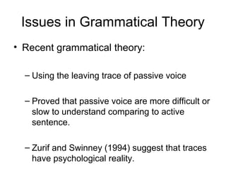 Issues in Grammatical Theory
• Recent grammatical theory:

  – Using the leaving trace of passive voice

  – Proved that passive voice are more difficult or
    slow to understand comparing to active
    sentence.

  – Zurif and Swinney (1994) suggest that traces
    have psychological reality.
 
