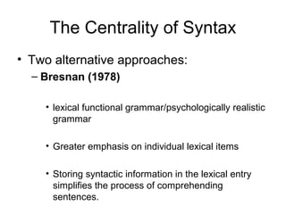 The Centrality of Syntax
• Two alternative approaches:
  – Bresnan (1978)

    • lexical functional grammar/psychologically realistic
      grammar

    • Greater emphasis on individual lexical items

    • Storing syntactic information in the lexical entry
      simplifies the process of comprehending
      sentences.
 