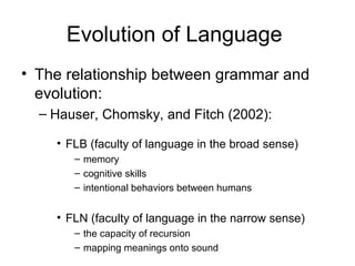 Evolution of Language
• The relationship between grammar and
  evolution:
  – Hauser, Chomsky, and Fitch (2002):

    • FLB (faculty of language in the broad sense)
       – memory
       – cognitive skills
       – intentional behaviors between humans


    • FLN (faculty of language in the narrow sense)
       – the capacity of recursion
       – mapping meanings onto sound
 
