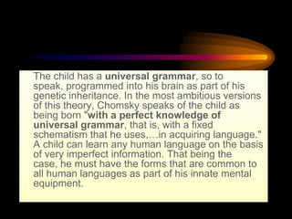 • The child has a universal grammar, so to
speak, programmed into his brain as part of his
genetic inheritance. In the most ambitious versions
of this theory, Chomsky speaks of the child as
being born "with a perfect knowledge of
universal grammar, that is, with a fixed
schematism that he uses,…in acquiring language."
A child can learn any human language on the basis
of very imperfect information. That being the
case, he must have the forms that are common to
all human languages as part of his innate mental
equipment.

 