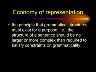 Economy of representation
• the principle that grammatical structures
must exist for a purpose, i.e., the
structure of a sentence should be no
larger or more complex than required to
satisfy constraints on grammaticality.

 