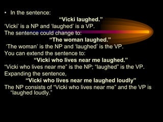 • In the sentence:
“Vicki laughed.”
„Vicki‟ is a NP and „laughed‟ is a VP.
The sentence could change to:
“The woman laughed.”
„The woman‟ is the NP and „laughed‟ is the VP.
You can extend the sentence to:
“Vicki who lives near me laughed.”
“Vicki who lives near me” is the NP; “laughed” is the VP.
Expanding the sentence,
“Vicki who lives near me laughed loudly”
The NP consists of “Vicki who lives near me” and the VP is
“laughed loudly.”

 