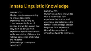 EMPIRICISTS
Mind as tabula rasa containing
no knowledge prior to
experience and placing no
constraints on the forms of
possible knowledge, except that
they must be derived from
experience by such mechanisms
as the association of ideas or the
habitual connection of stimulus
and response
(all knowledge comes from
experience)
RATIONALISTS
Human beings have knowledge
that is not derived from
experience but is prior to all
experience and determines the
form of the knowledge that can
be gained form experience.
(knowledge is implanted
innately and prior to experience)
 