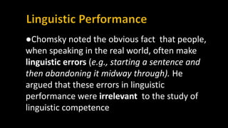 ●Chomsky noted the obvious fact that people,
when speaking in the real world, often make
linguistic errors (e.g., starting a sentence and
then abandoning it midway through). He
argued that these errors in linguistic
performance were irrelevant to the study of
linguistic competence
 