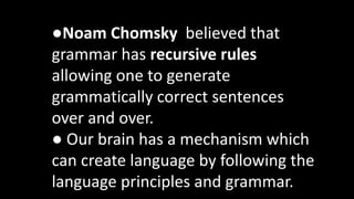 ●Noam Chomsky believed that
grammar has recursive rules
allowing one to generate
grammatically correct sentences
over and over.
● Our brain has a mechanism which
can create language by following the
language principles and grammar.
 