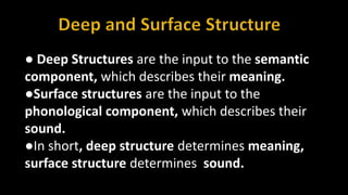 ● Deep Structures are the input to the semantic
component, which describes their meaning.
●Surface structures are the input to the
phonological component, which describes their
sound.
●In short, deep structure determines meaning,
surface structure determines sound.
 