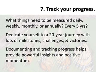 7. Track your progress.
What things need to be measured daily,
weekly, monthly, or annually? Every 5 yrs?
Dedicate yourself to a 20-year journey with
lots of milestones, challenges, & victories.
Documenting and tracking progress helps
provide powerful insights and positive
momentum.
 