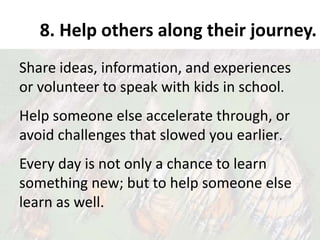8. Help others along their journey.
Share ideas, information, and experiences
or volunteer to speak with kids in school.
Help someone else accelerate through, or
avoid challenges that slowed you earlier.
Every day is not only a chance to learn
something new; but to help someone else
learn as well.
 