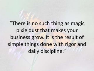 “There is no such thing as magic
pixie dust that makes your
business grow. It is the result of
simple things done with rigor and
daily discipline.”
 
