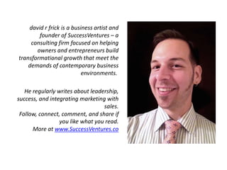 david r frick is a business artist and
founder of SuccessVentures – a
consulting firm focused on helping
owners and entrepreneurs build
transformational growth that meet the
demands of contemporary business
environments.
He regularly writes about leadership,
success, and integrating marketing with
sales.
Follow, connect, comment, and share if
you like what you read.
More at www.SuccessVentures.co
 