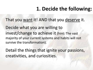 1. Decide the following:
That you want it! AND that you deserve it.
Decide what you are willing to
invest/change to achieve it (hint: The vast
majority of your current systems and habits will not
survive the transformation).
Detail the things that ignite your passions,
creativities, and curiosities.
 