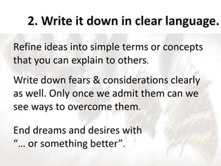 2. Write it down in clear language.
Refine ideas into simple terms or concepts
that you can explain to others.
Write down fears & considerations clearly
as well. Only once we admit them can we
see ways to overcome them.
End dreams and desires with
“… or something better”.
 