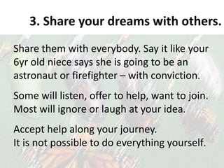 3. Share your dreams with others.
Share them with everybody. Say it like your
6yr old niece says she is going to be an
astronaut or firefighter – with conviction.
Some will listen, offer to help, want to join.
Most will ignore or laugh at your idea.
Accept help along your journey.
It is not possible to do everything yourself.
 