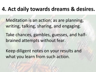 4. Act daily towards dreams & desires.
Meditation is an action; as are planning,
writing, talking, sharing, and engaging.
Take chances, gambles, guesses, and half-
brained attempts without fear.
Keep diligent notes on your results and
what you learn from such action.
 