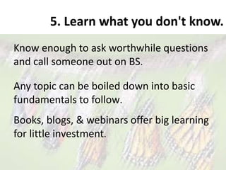 5. Learn what you don't know.
Know enough to ask worthwhile questions
and call someone out on BS.
Any topic can be boiled down into basic
fundamentals to follow.
Books, blogs, & webinars offer big learning
for little investment.
 