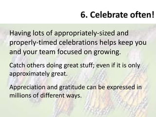 6. Celebrate often!
Having lots of appropriately-sized and
properly-timed celebrations helps keep you
and your team focused on growing.
Catch others doing great stuff; even if it is only
approximately great.
Appreciation and gratitude can be expressed in
millions of different ways.
 