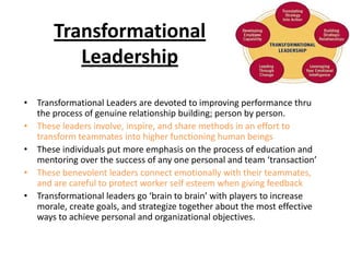 Transformational
          Leadership
• Transformational Leaders are devoted to improving performance thru
  the process of genuine relationship building; person by person.
• These leaders involve, inspire, and share methods in an effort to
  transform teammates into higher functioning human beings
• These individuals put more emphasis on the process of education and
  mentoring over the success of any one personal and team ‘transaction’
• These benevolent leaders connect emotionally with their teammates,
  and are careful to protect worker self esteem when giving feedback
• Transformational leaders go ‘brain to brain’ with players to increase
  morale, create goals, and strategize together about the most effective
  ways to achieve personal and organizational objectives.
 