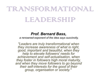 TRANSFORMATIONAL
   LEADERSHIP
            Prof. Bernard Bass,
   a renowned exponent of the idea says succinctly,

   "Leaders are truly transformational when
   they increase awareness of what is right,
   good, important and beautiful, when they
       help to elevate followers' needs for
   achievement and self-actualisation, when
  they foster in followers high moral maturity,
 and when they move followers to go beyond
     their self-interests for the good of their
        group, organisation or society."
 