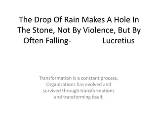 The Drop Of Rain Makes A Hole In
The Stone, Not By Violence, But By
Often FallingLucretius

Transformation is a constant process.
Organisations has evolved and
survived through transformations
and transforming itself.

 