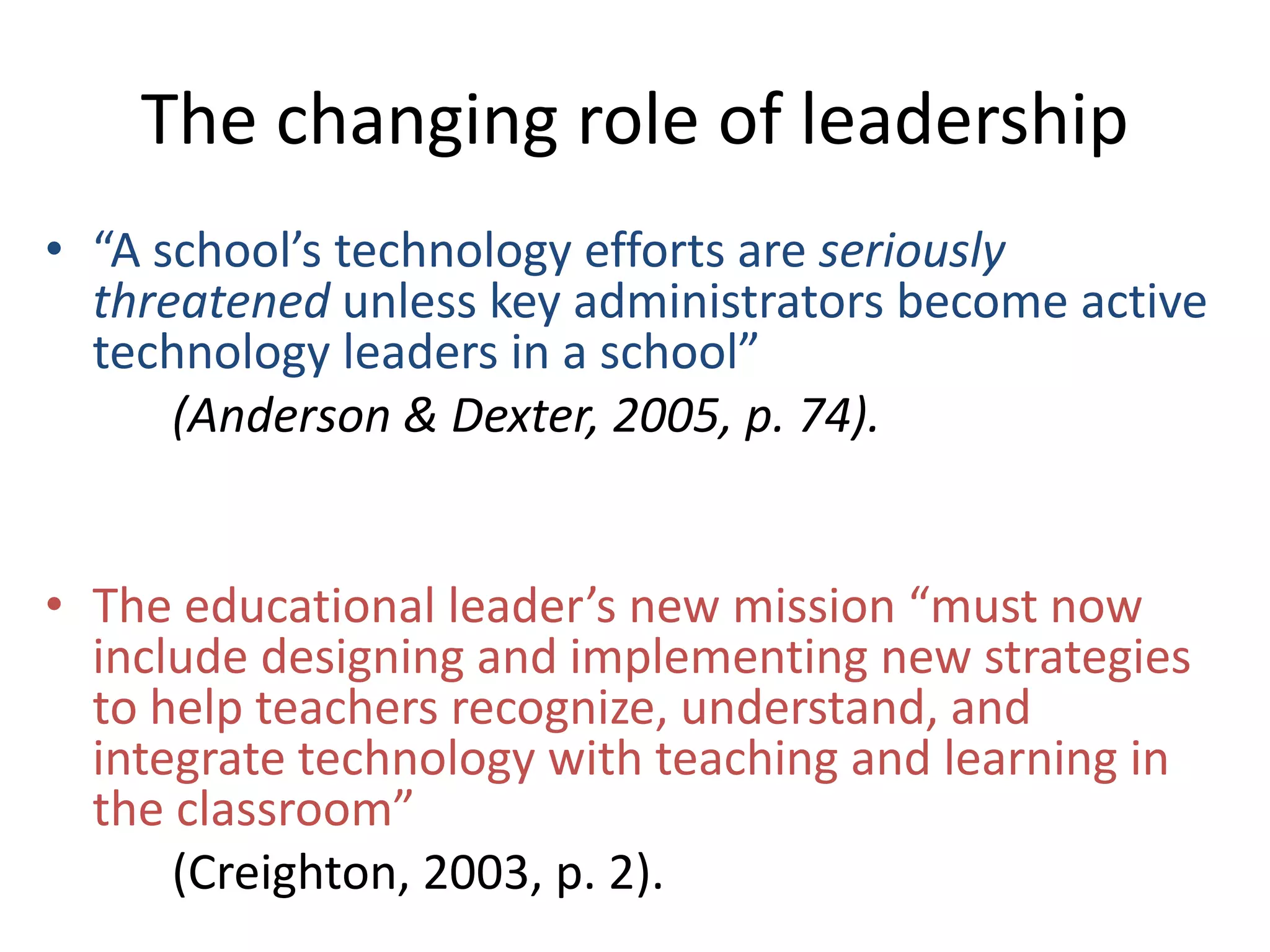The changing role of leadership
• “A school’s technology efforts are seriously
threatened unless key administrators become active
technology leaders in a school”
(Anderson & Dexter, 2005, p. 74).
• The educational leader’s new mission “must now
include designing and implementing new strategies
to help teachers recognize, understand, and
integrate technology with teaching and learning in
the classroom”
(Creighton, 2003, p. 2).

 