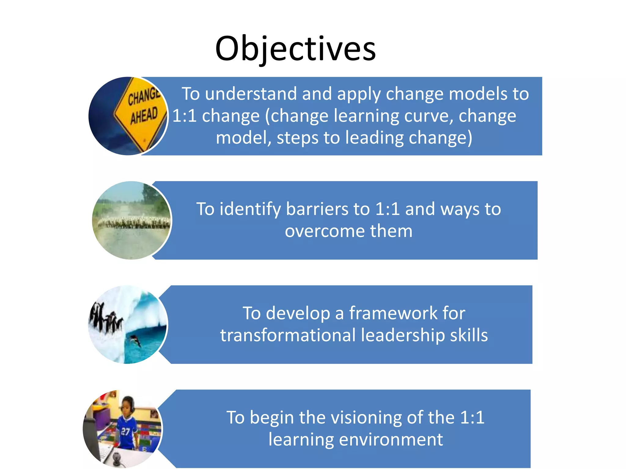 Objectives
To understand and apply change models to
1:1 change (change learning curve, change
model, steps to leading change)

To identify barriers to 1:1 and ways to
overcome them

To develop a framework for
transformational leadership skills

To begin the visioning of the 1:1
learning environment

 