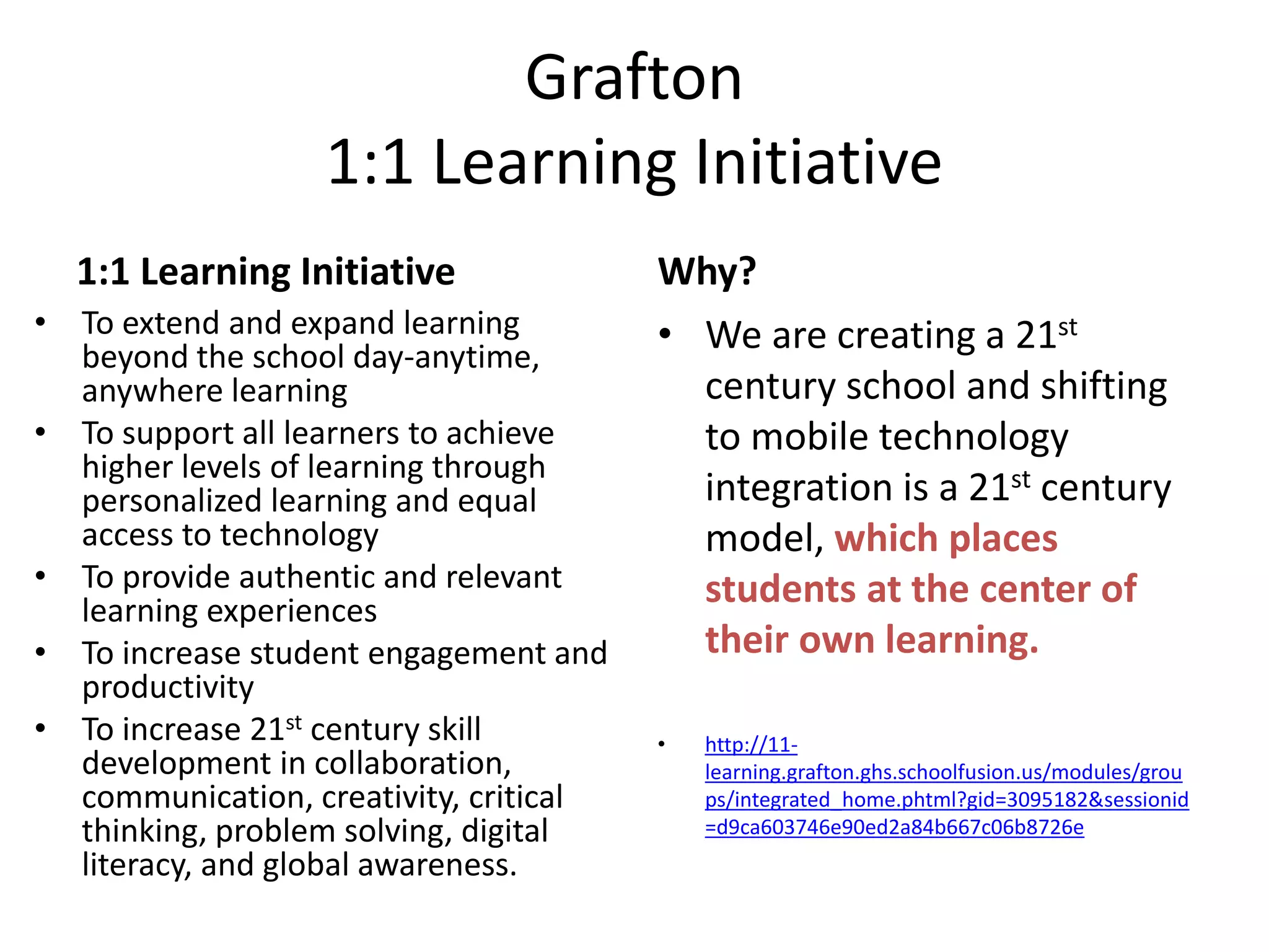 Grafton
1:1 Learning Initiative
1:1 Learning Initiative
• To extend and expand learning
beyond the school day-anytime,
anywhere learning
• To support all learners to achieve
higher levels of learning through
personalized learning and equal
access to technology
• To provide authentic and relevant
learning experiences
• To increase student engagement and
productivity
• To increase 21st century skill
development in collaboration,
communication, creativity, critical
thinking, problem solving, digital
literacy, and global awareness.

Why?
• We are creating a 21st
century school and shifting
to mobile technology
integration is a 21st century
model, which places
students at the center of
their own learning.
•

http://11learning.grafton.ghs.schoolfusion.us/modules/grou
ps/integrated_home.phtml?gid=3095182&sessionid
=d9ca603746e90ed2a84b667c06b8726e

 