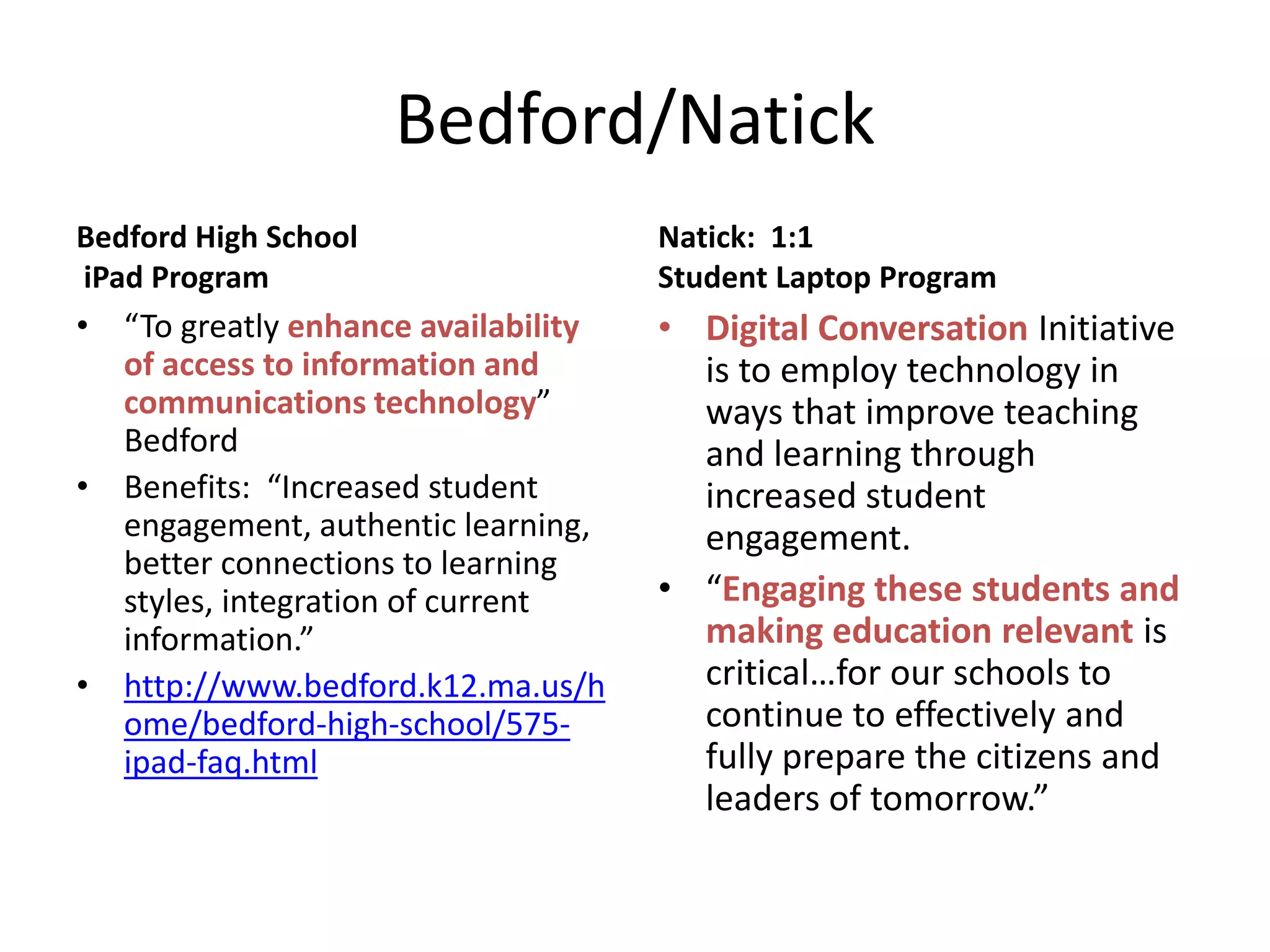 Bedford/Natick
Bedford High School
iPad Program

Natick: 1:1
Student Laptop Program

• “To greatly enhance availability
of access to information and
communications technology”
Bedford
• Benefits: “Increased student
engagement, authentic learning,
better connections to learning
styles, integration of current
information.”
• http://www.bedford.k12.ma.us/h
ome/bedford-high-school/575ipad-faq.html

• Digital Conversation Initiative
is to employ technology in
ways that improve teaching
and learning through
increased student
engagement.
• “Engaging these students and
making education relevant is
critical…for our schools to
continue to effectively and
fully prepare the citizens and
leaders of tomorrow.”

 