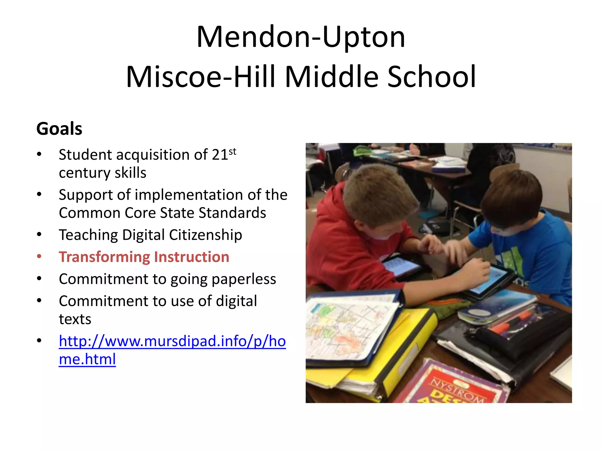 Mendon-Upton
Miscoe-Hill Middle School
Goals
• Student acquisition of 21st
century skills
• Support of implementation of the
Common Core State Standards
• Teaching Digital Citizenship
• Transforming Instruction
• Commitment to going paperless
• Commitment to use of digital
texts
• http://www.mursdipad.info/p/ho
me.html

 